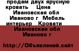 продам двух ярусную кровать  › Цена ­ 4 000 - Ивановская обл., Иваново г. Мебель, интерьер » Кровати   . Ивановская обл.,Иваново г.
